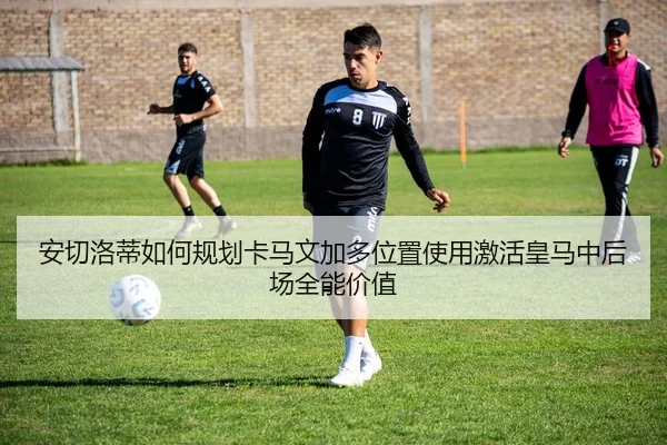 安切洛蒂如何规划卡马文加多位置使用激活皇马中后场全能价值