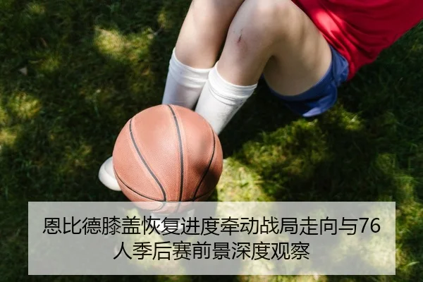 恩比德膝盖恢复进度牵动战局走向与76人季后赛前景深度观察