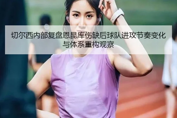 切尔西内部复盘恩昆库伤缺后球队进攻节奏变化与体系重构观察