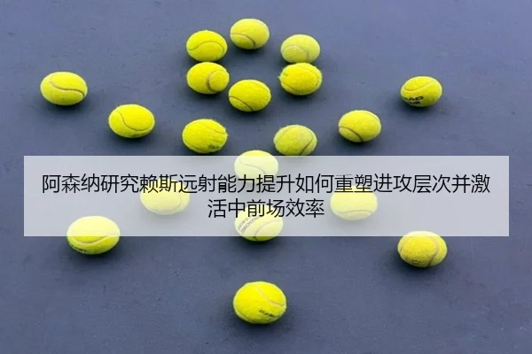 阿森纳研究赖斯远射能力提升如何重塑进攻层次并激活中前场效率