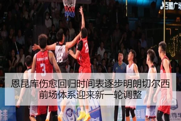 恩昆库伤愈回归时间表逐步明朗切尔西前场体系迎来新一轮调整
